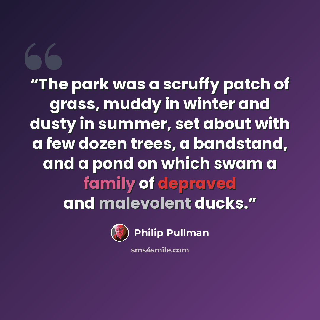 “The park was a scruffy patch of grass, muddy in winter and dusty in summer, set about with a few dozen trees, a bandstand, and a pond on which swam a family of depraved and malevolent ducks.” quote by Philip Pullman