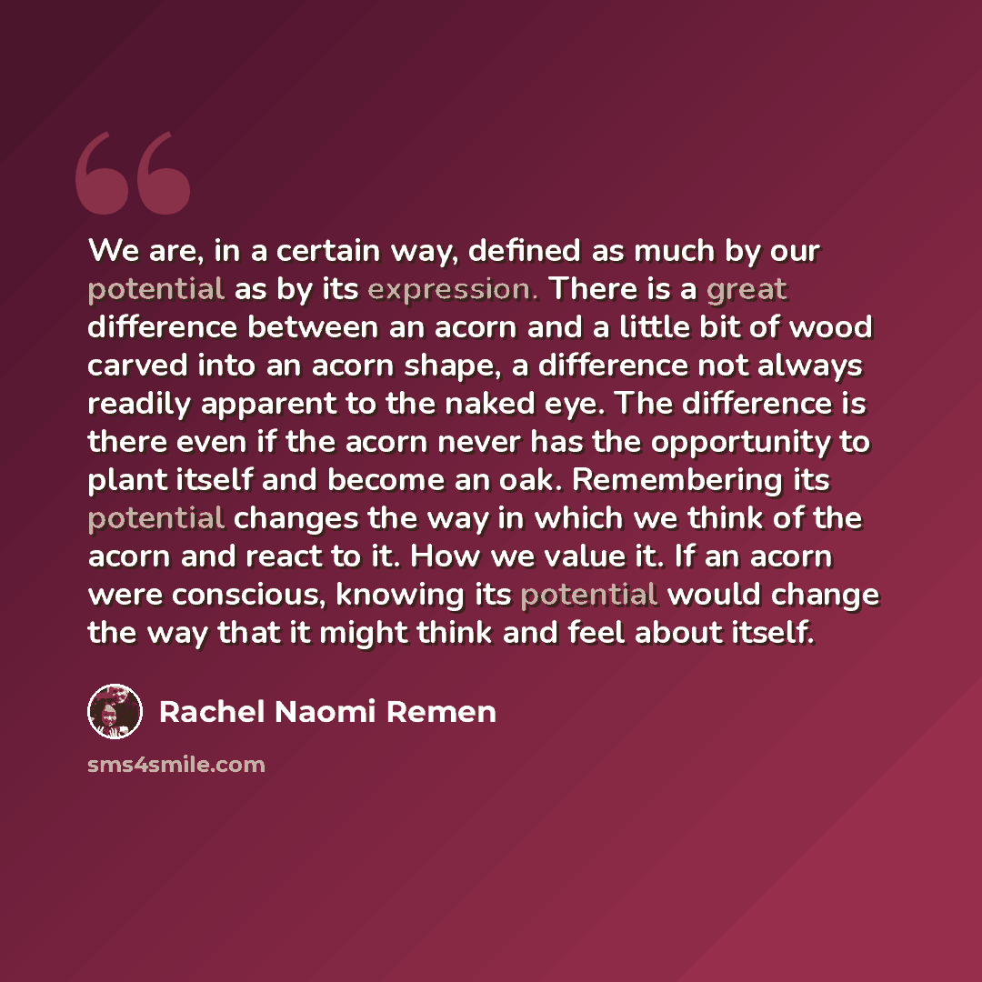 “We are, in a certain way, defined as much by our potential as by its expression. There is a great difference between an acorn and a little bit of wood carved into an acorn shape, a difference not always readily apparent to the naked eye. The difference is there even if the acorn never has the…” quote by Rachel Naomi Remen