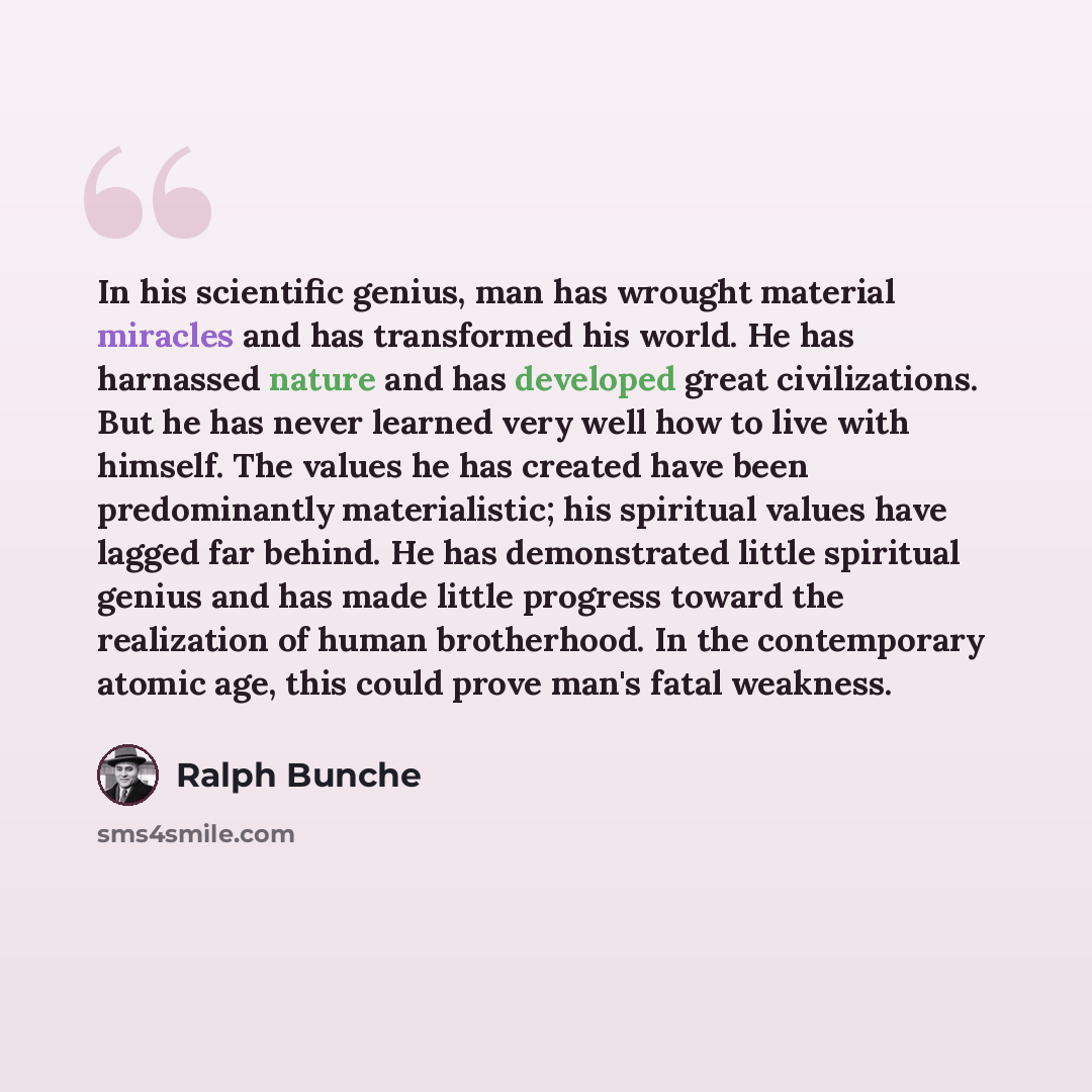 “In his scientific genius, man has wrought material miracles and has transformed his world. He has harnassed nature and has developed great civilizations. But he has never learned very well how to live with himself. The values he has created have been predominantly materialistic; his spiritual…” quote by Ralph Bunche