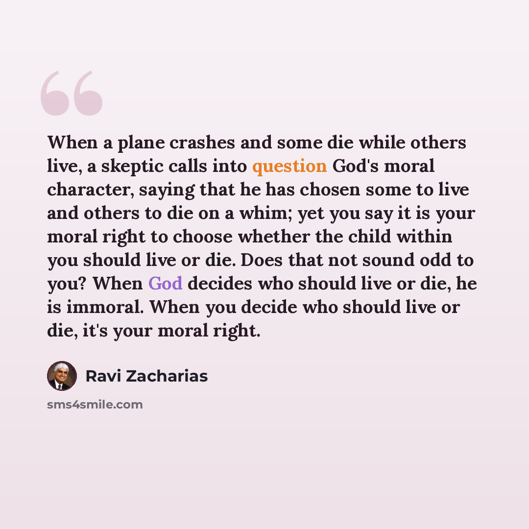 “When a plane crashes and some die while others live, a skeptic calls into question God's moral character, saying that he has chosen some to live and others to die on a whim; yet you say it is your moral right to choose whether the child within you should live or die. Does that not sound odd to…” quote by Ravi Zacharias
