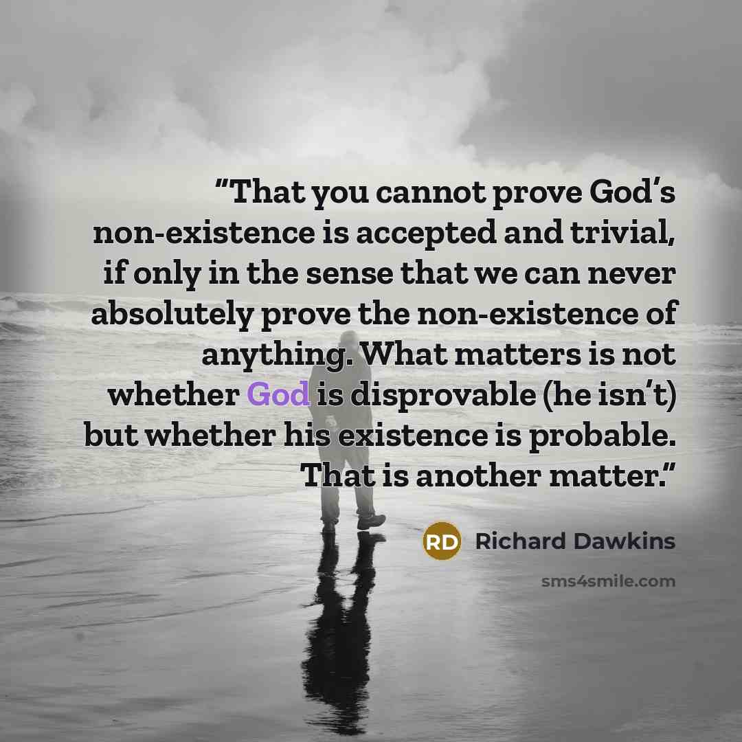 “That you cannot prove God’s non-existence is accepted and trivial, if only in the sense that we can never absolutely prove the non-existence of anything. What matters is not whether God is disprovable (he isn’t) but whether his existence is probable. That is another matter.” quote by Richard Dawkins