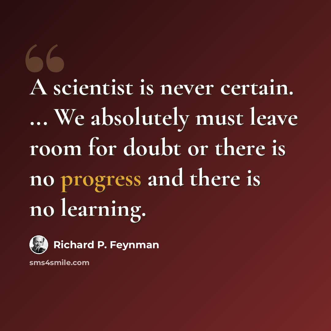“A scientist is never certain. ... We absolutely must leave room for doubt or there is no progress and there is no learning.” quote by Richard P. Feynman