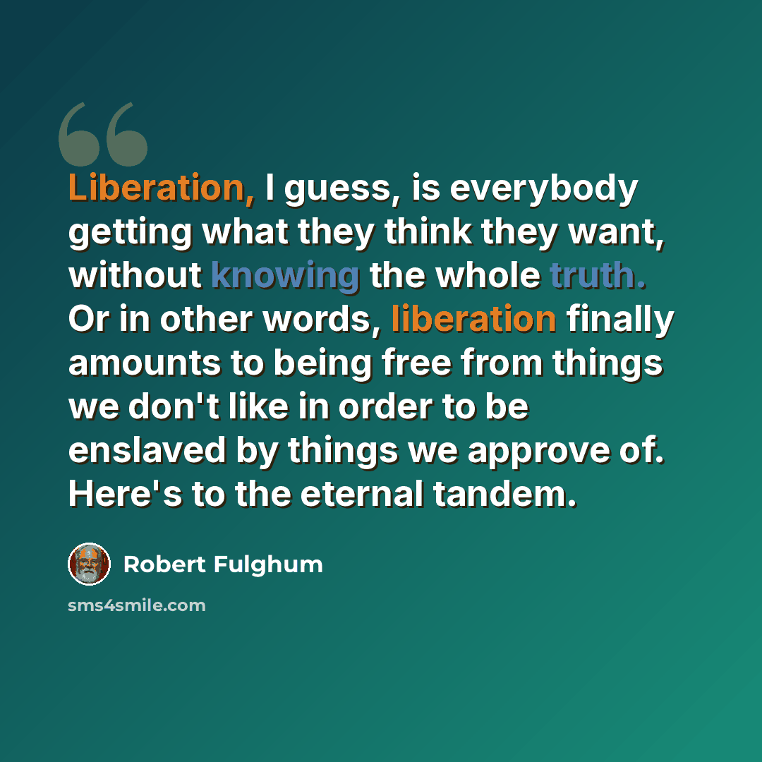 “Liberation, I guess, is everybody getting what they think they want, without knowing the whole truth. Or in other words, liberation finally amounts to being free from things we don't like in order to be enslaved by things we approve of. Here's to the eternal tandem.” quote by Robert Fulghum