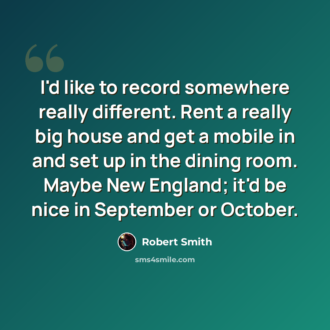 “I'd like to record somewhere really different. Rent a really big house and get a mobile in and set up in the dining room. Maybe New England; it'd be nice in September or October.” quote by Robert Smith