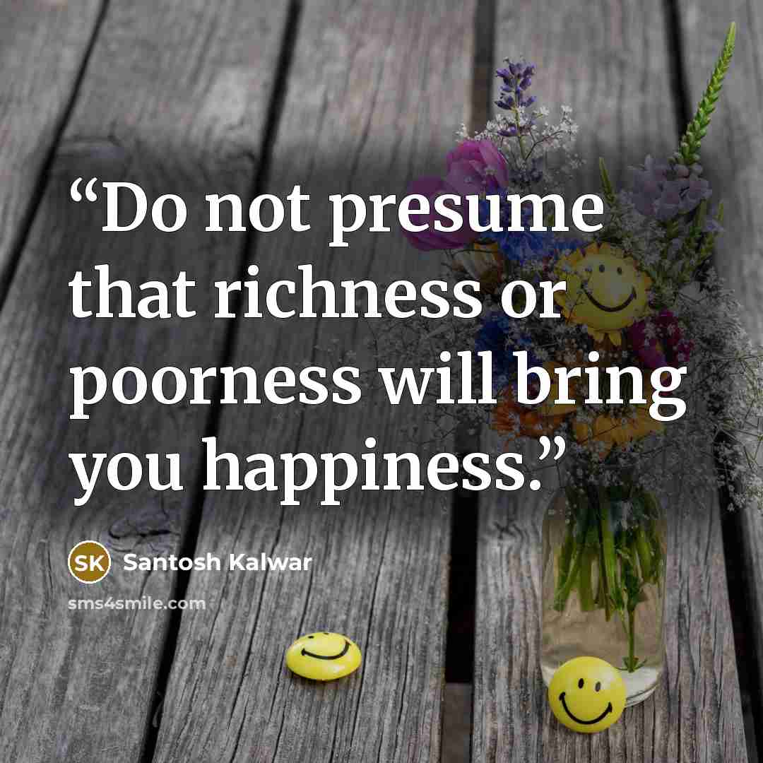 “Do not presume that richness or poorness will bring you happiness.” quote by Santosh Kalwar