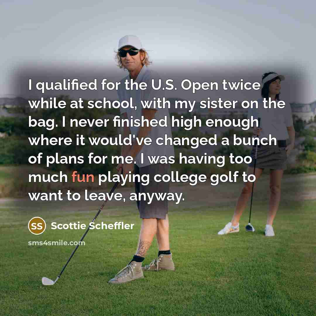 “I qualified for the U.S. Open twice while at school, with my sister on the bag. I never finished high enough where it would've changed a bunch of plans for me. I was having too much fun playing college golf to want to leave, anyway.” quote by Scottie Scheffler