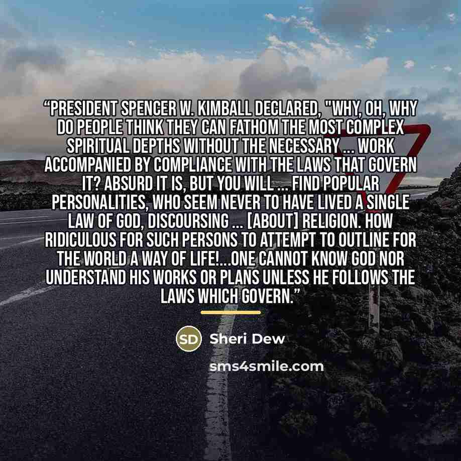 “President Spencer W. Kimball declared, "Why, oh, why do people think they can fathom the most complex spiritual depths without the necessary ... work accompanied by compliance with the laws that govern it? Absurd it is, but you will ... find popular personalities, who seem never to have lived a…” quote by Sheri Dew