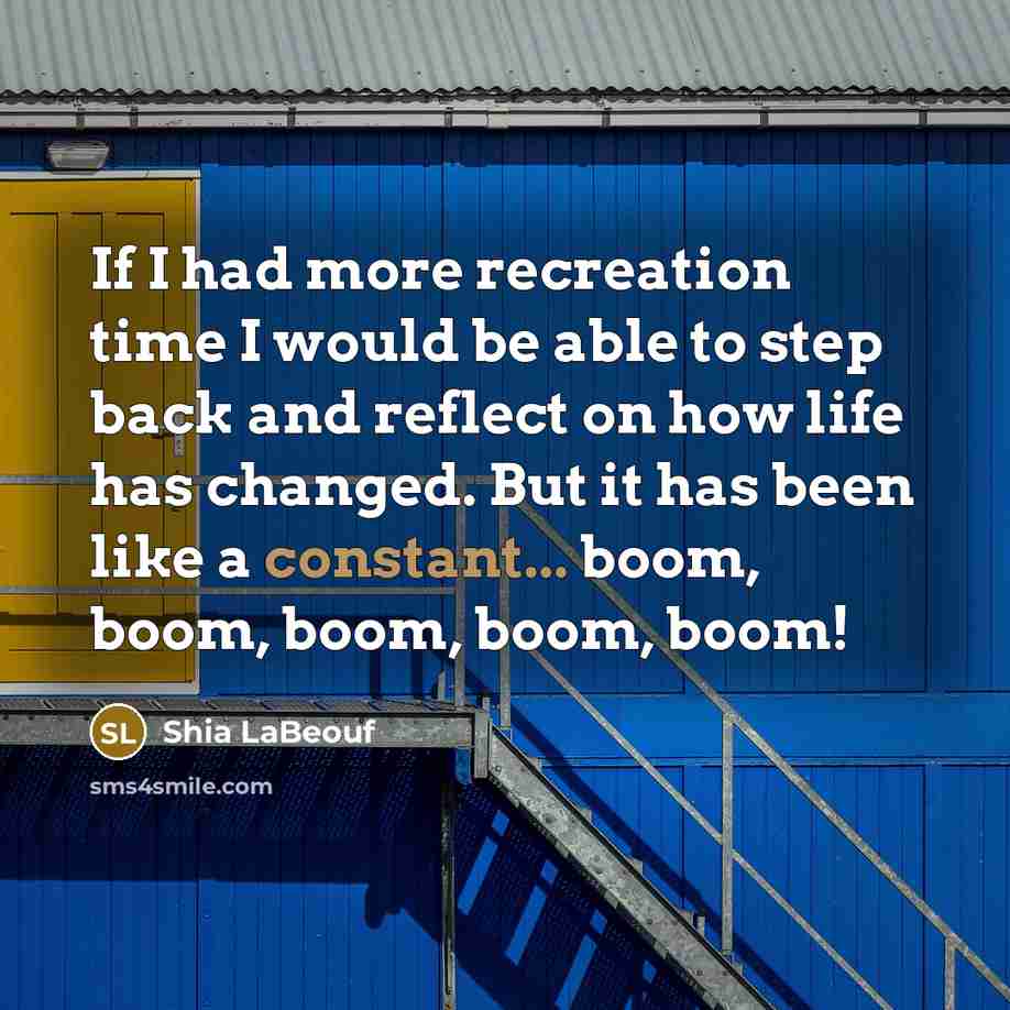 “If I had more recreation time I would be able to step back and reflect on how life has changed. But it has been like a constant... boom, boom, boom, boom, boom!” quote by Shia LaBeouf
