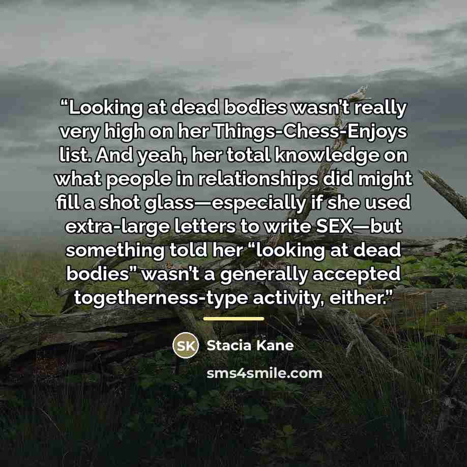 “Looking at dead bodies wasn’t really very high on her Things-Chess-Enjoys list. And yeah, her total knowledge on what people in relationships did might fill a shot glass—especially if she used extra-large letters to write SEX—but something told her “looking at dead bodies” wasn’t a generally…” quote by Stacia Kane