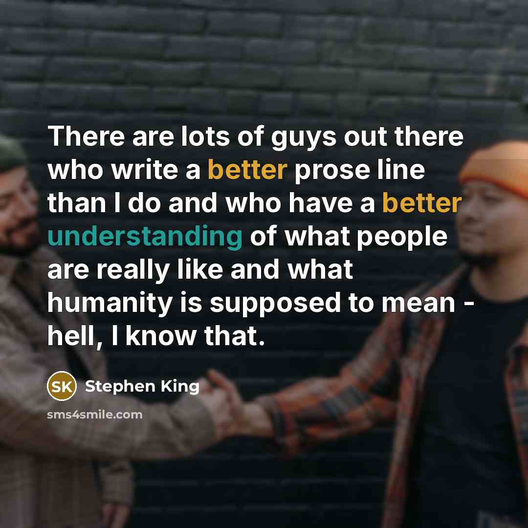 “There are lots of guys out there who write a better prose line than I do and who have a better understanding of what people are really like and what humanity is supposed to mean - hell, I know that.” quote by Stephen King