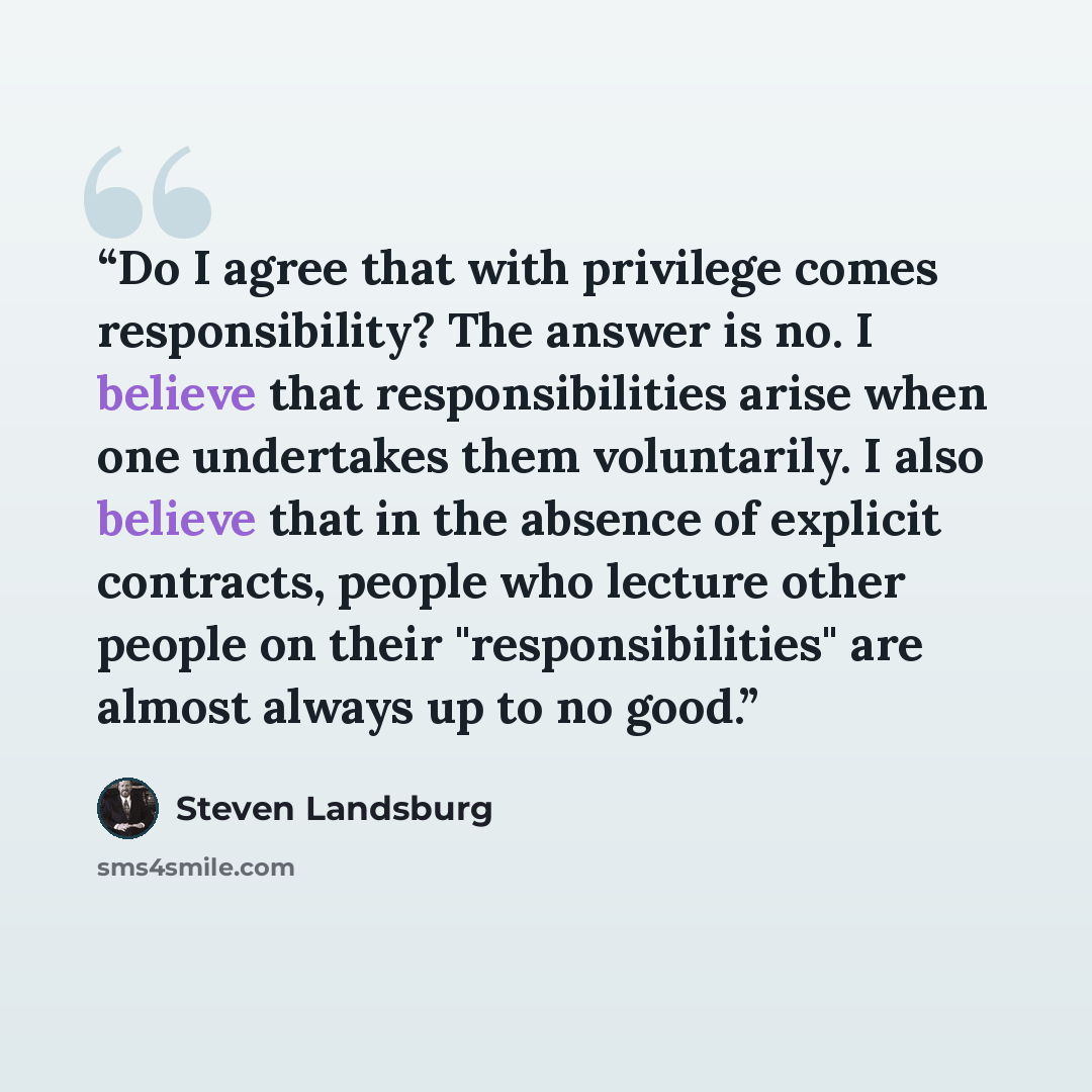 “Do I agree that with privilege comes responsibility? The answer is no. I believe that responsibilities arise when one undertakes them voluntarily. I also believe that in the absence of explicit contracts, people who lecture other people on their "responsibilities" are almost always up to no good.” quote by Steven Landsburg