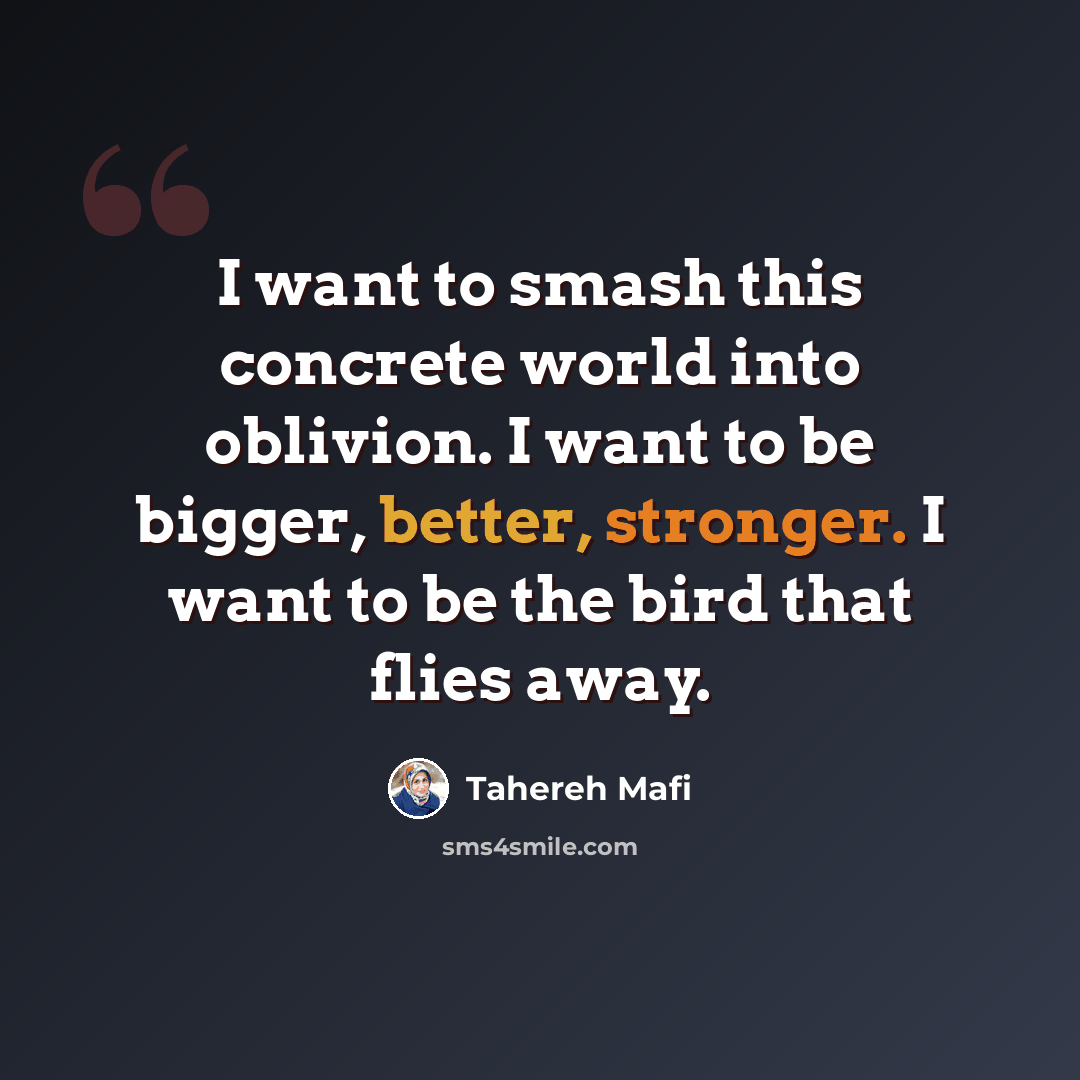 “I want to smash this concrete world into oblivion. I want to be bigger, better, stronger. I want to be the bird that flies away.” quote by Tahereh Mafi
