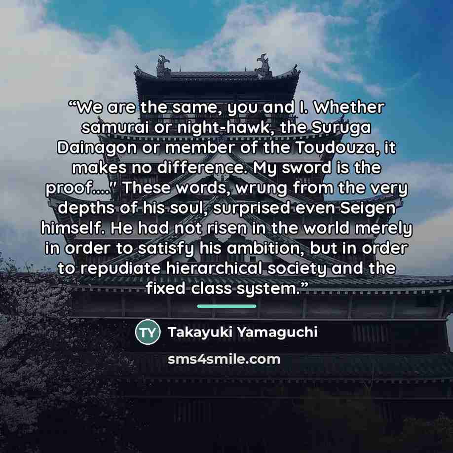 “We are the same, you and I. Whether samurai or night-hawk, the Suruga Dainagon or member of the Toudouza, it makes no difference. My sword is the proof…" These words, wrung from the very depths of his soul, surprised even Seigen himself. He had not risen in the world merely in order to satisfy his…” quote by Takayuki Yamaguchi
