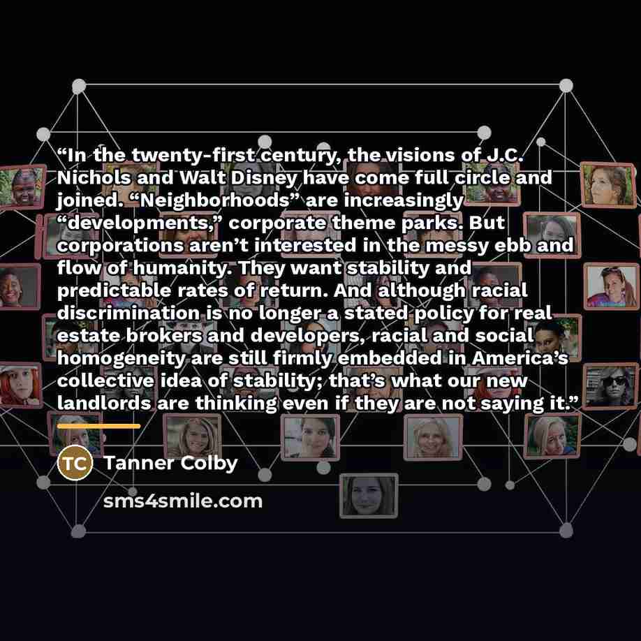 “In the twenty-first century, the visions of J.C. Nichols and Walt Disney have come full circle and joined. “Neighborhoods” are increasingly “developments,” corporate theme parks. But corporations aren’t interested in the messy ebb and flow of humanity. They want stability and predictable rates of…” quote by Tanner Colby