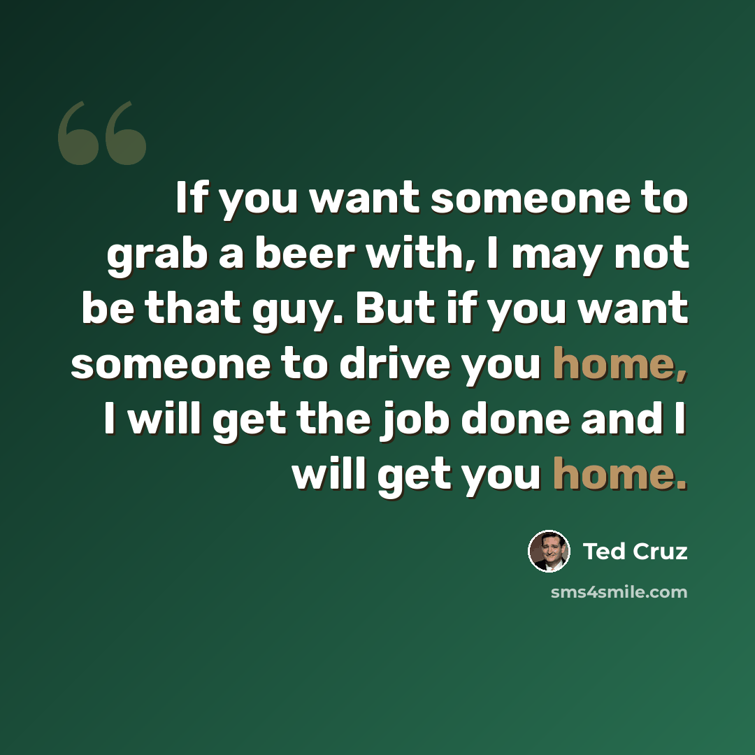 “If you want someone to grab a beer with, I may not be that guy. But if you want someone to drive you home, I will get the job done and I will get you home.” quote by Ted Cruz