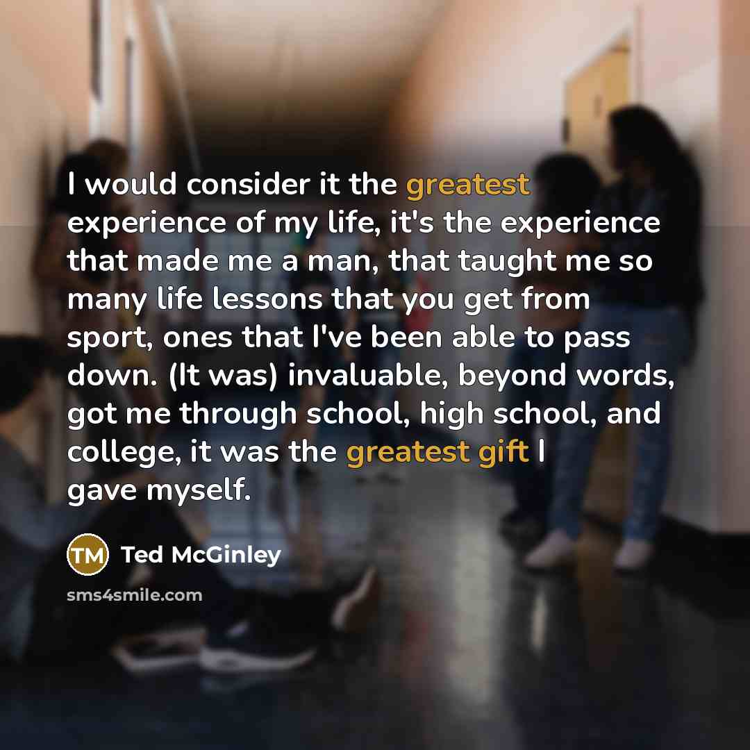 “I would consider it the greatest experience of my life, it's the experience that made me a man, that taught me so many life lessons that you get from sport, ones that I've been able to pass down. (It was) invaluable, beyond words, got me through school, high school, and college, it was the…” quote by Ted McGinley