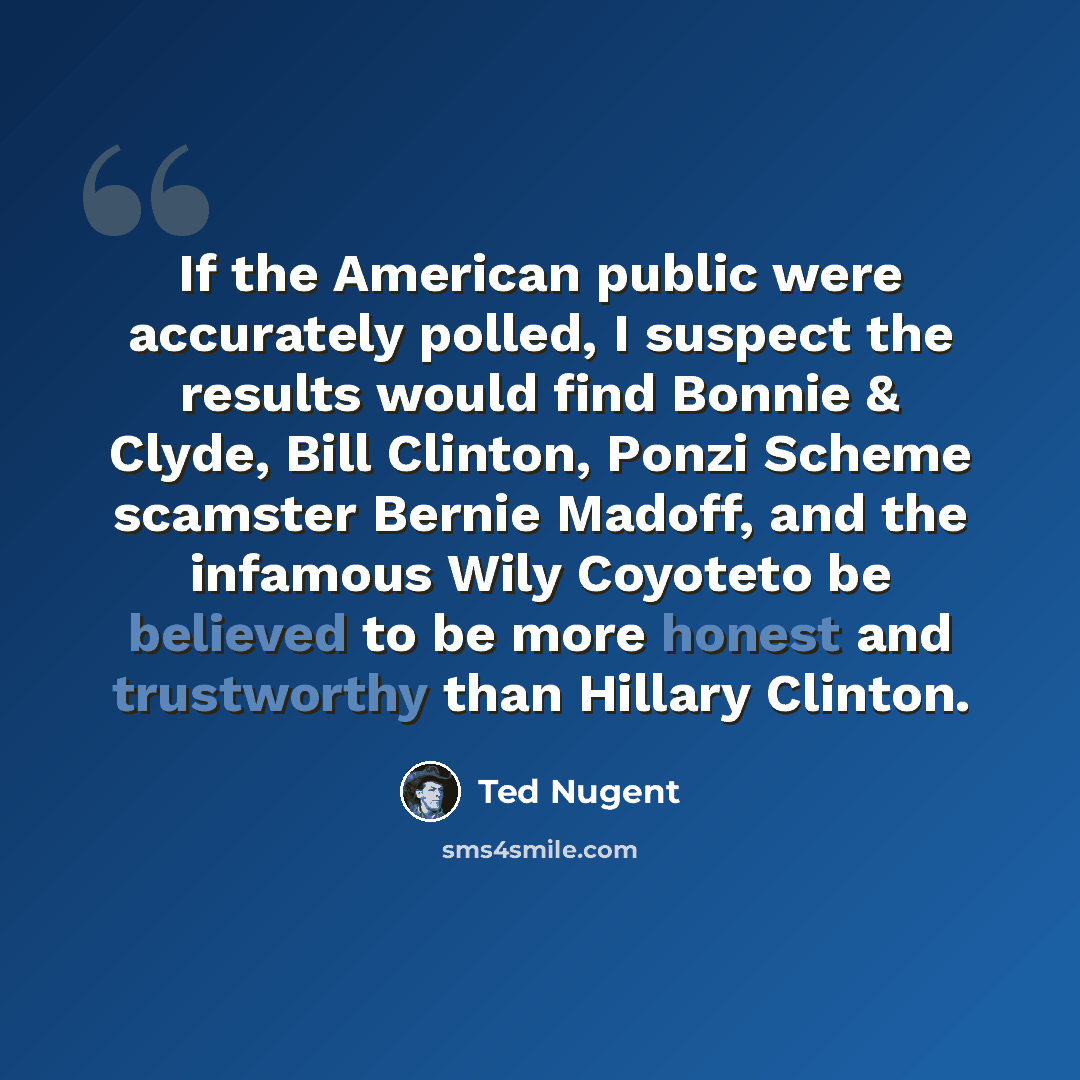 “If the American public were accurately polled, I suspect the results would find Bonnie & Clyde, Bill Clinton, Ponzi Scheme scamster Bernie Madoff, and the infamous Wily Coyoteto be believed to be more honest and trustworthy than Hillary Clinton.” quote by Ted Nugent