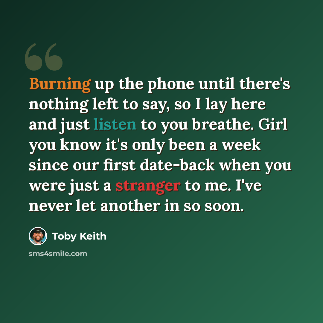 “Burning up the phone until there's nothing left to say, so I lay here and just listen to you breathe. Girl you know it's only been a week since our first date-back when you were just a stranger to me. I've never let another in so soon.” quote by Toby Keith