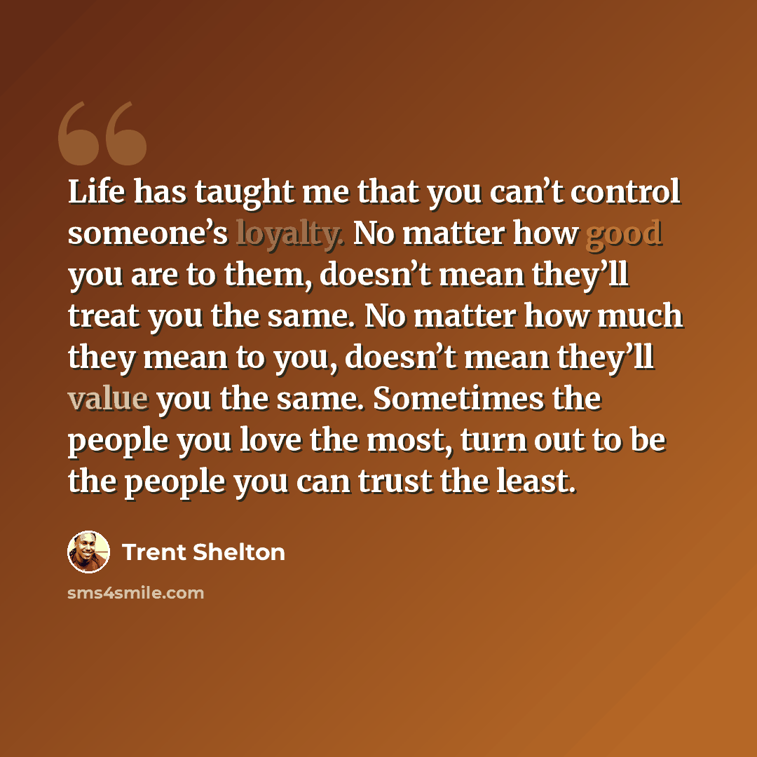 “Life has taught me that you can’t control someone’s loyalty. No matter how good you are to them, doesn’t mean they’ll treat you the same. No matter how much they mean to you, doesn’t mean they’ll value you the same. Sometimes the people you love the most, turn out to be the people you can trust…” quote by Trent Shelton