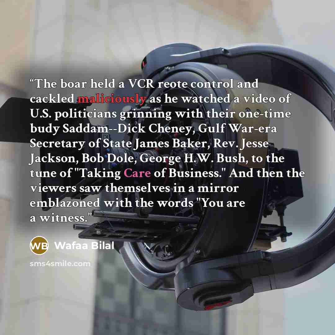 “The boar held a VCR reote control and cackled maliciously as he watched a video of U.S. politicians grinning with their one-time budy Saddam--Dick Cheney, Gulf War-era Secretary of State James Baker, Rev. Jesse Jackson, Bob Dole, George H.W. Bush, to the tune of "Taking Care of Business." And then…” quote by Wafaa Bilal