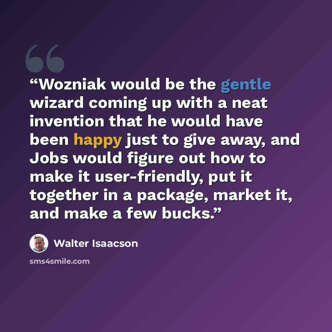 “Wozniak would be the gentle wizard coming up with a neat invention that he would have been happy just to give away, and Jobs would figure out how to make it user-friendly, put it together in a package, market it, and make a few bucks.” quote by Walter Isaacson