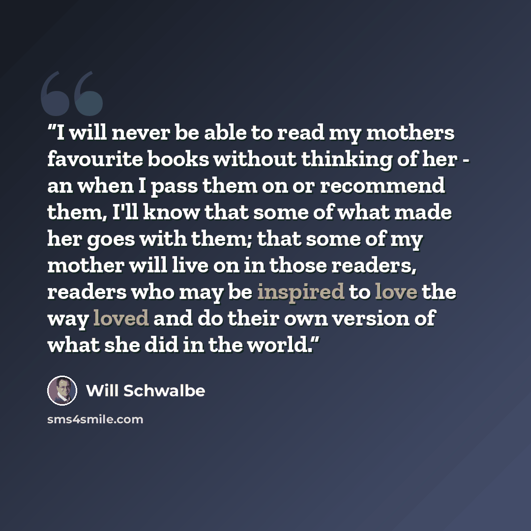 “I will never be able to read my mothers favourite books without thinking of her - an when I pass them on or recommend them, I'll know that some of what made her goes with them; that some of my mother will live on in those readers, readers who may be inspired to love the way loved and do their own…” quote by Will Schwalbe
