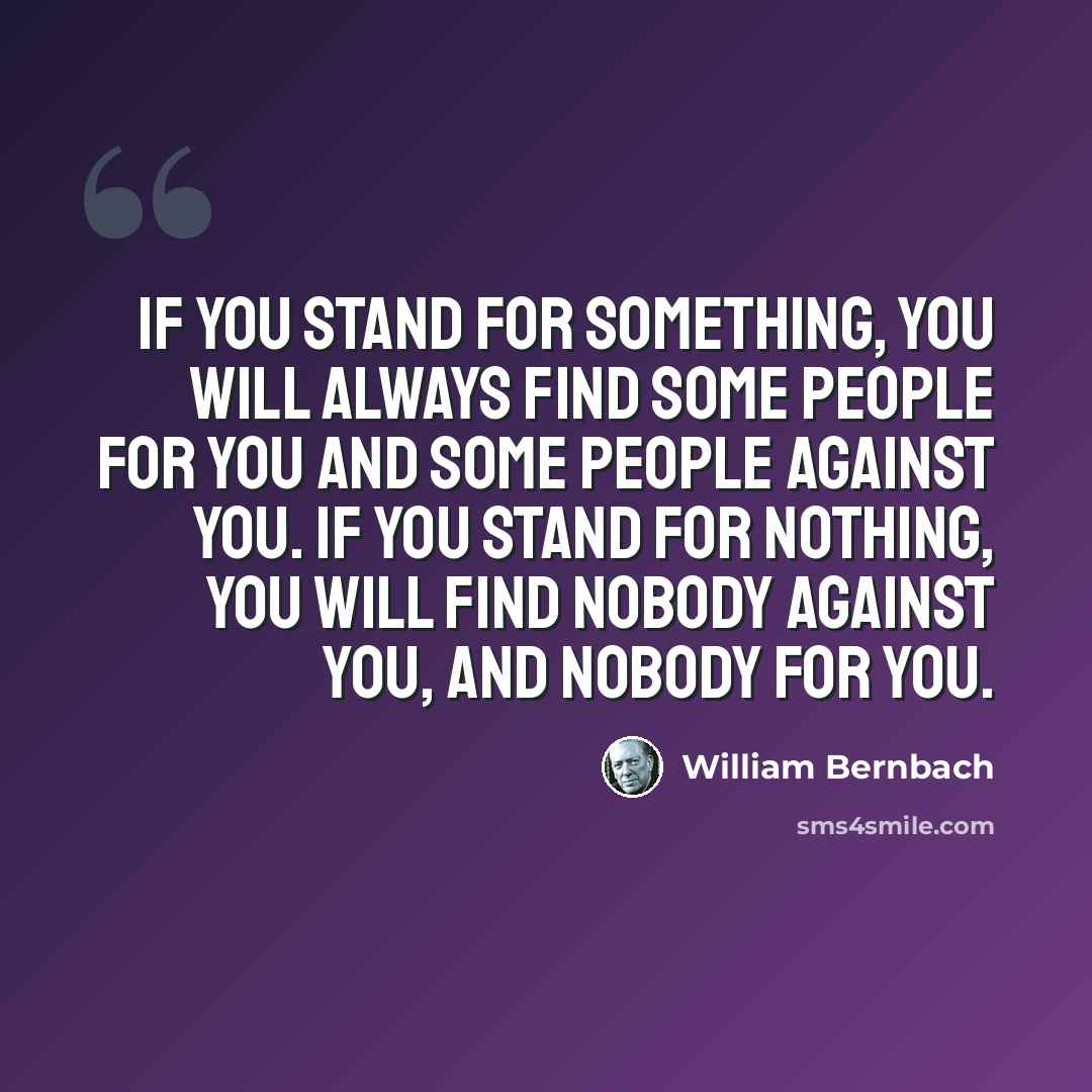 “If you stand for something, you will always find some people for you and some people against you. If you stand for nothing, you will find nobody against you, and nobody for you.” quote by William Bernbach