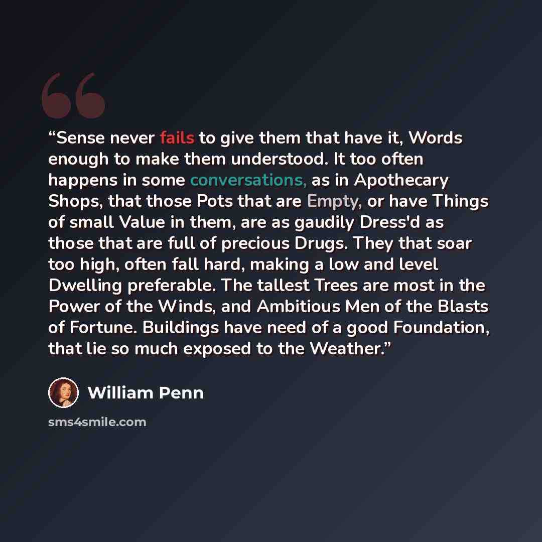“Sense never fails to give them that have it, Words enough to make them understood. It too often happens in some conversations, as in Apothecary Shops, that those Pots that are Empty, or have Things of small Value in them, are as gaudily Dress'd as those that are full of precious Drugs. They that…” quote by William Penn
