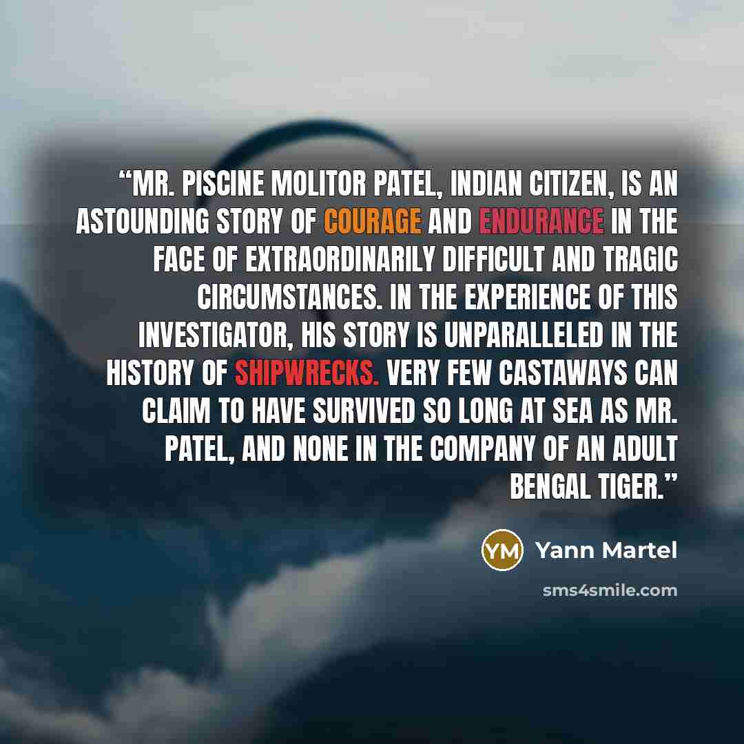 “Mr. Piscine Molitor Patel, Indian citizen, is an astounding story of courage and endurance in the face of extraordinarily difficult and tragic circumstances. In the experience of this investigator, his story is unparalleled in the history of shipwrecks. Very few castaways can claim to have…” quote by Yann Martel