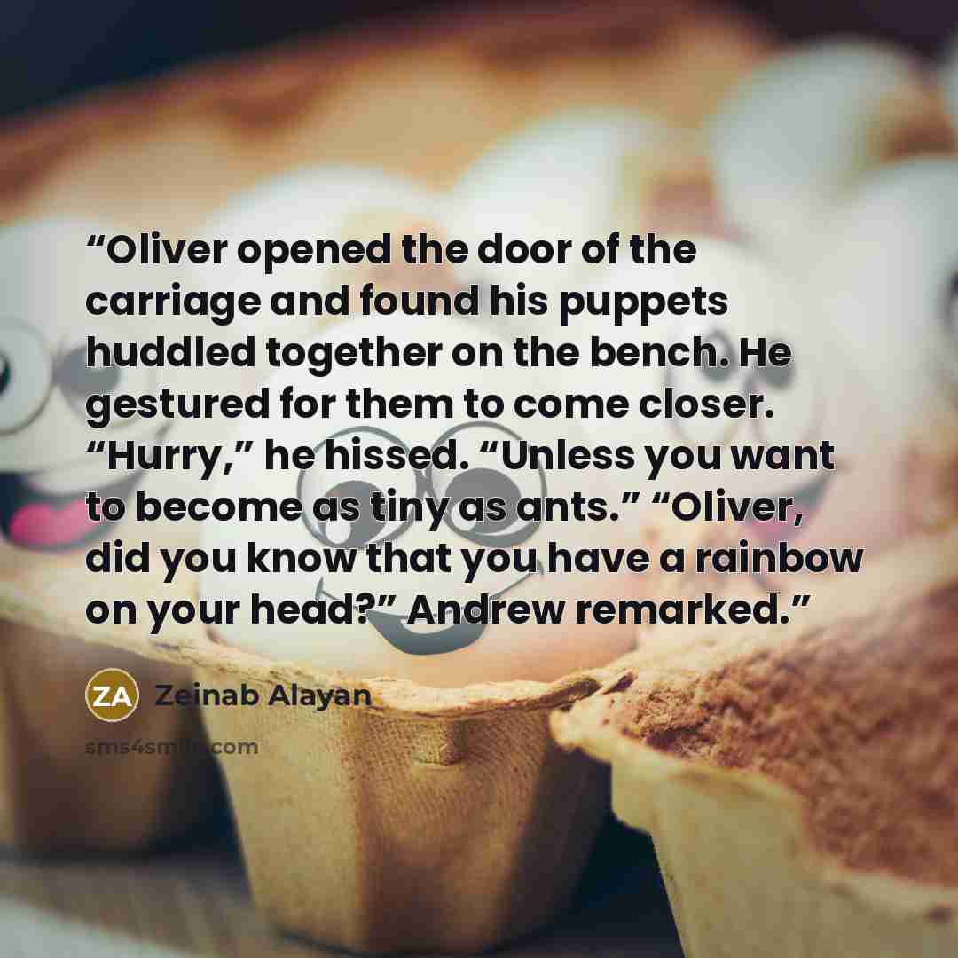 “Oliver opened the door of the carriage and found his puppets huddled together on the bench. He gestured for them to come closer. “Hurry,” he hissed. “Unless you want to become as tiny as ants.” “Oliver, did you know that you have a rainbow on your head?” Andrew remarked.” quote by Zeinab Alayan