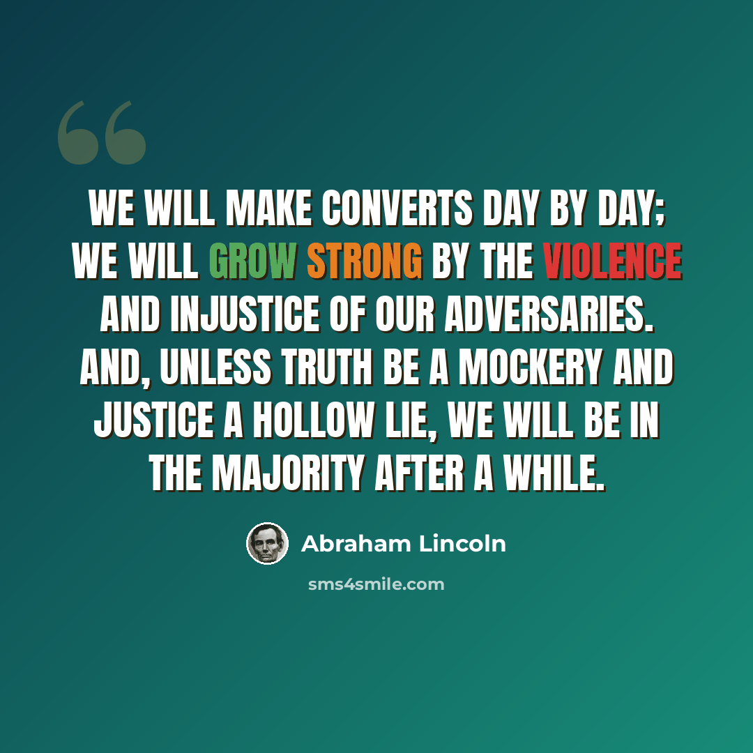 “We will make converts day by day; we will grow strong by the violence and injustice of our adversaries. And, unless truth be a mockery and justice a hollow lie, we will be in the majority after a while.” quote by Abraham Lincoln