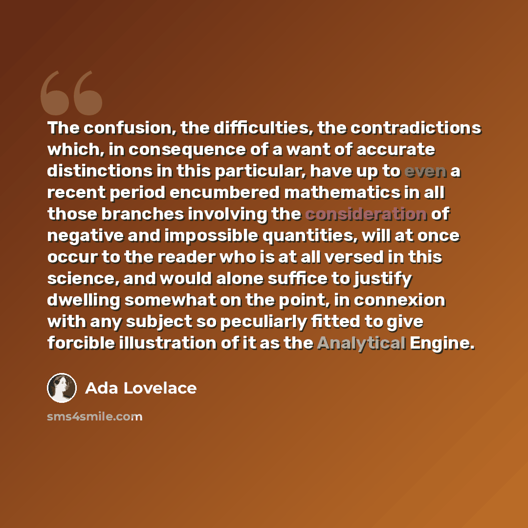 “The confusion, the difficulties, the contradictions which, in consequence of a want of accurate distinctions in this particular, have up to even a recent period encumbered mathematics in all those branches involving the consideration of negative and impossible quantities, will at once occur to the…” quote by Ada Lovelace