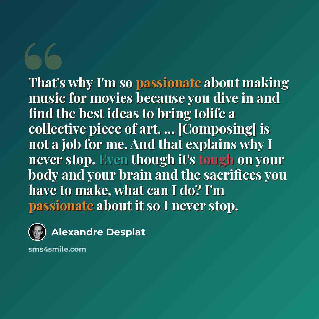 “That's why I'm so passionate about making music for movies because you dive in and find the best ideas to bring tolife a collective piece of art. ... [Composing] is not a job for me. And that explains why I never stop. Even though it's tough on your body and your brain and the sacrifices you have…” quote by Alexandre Desplat