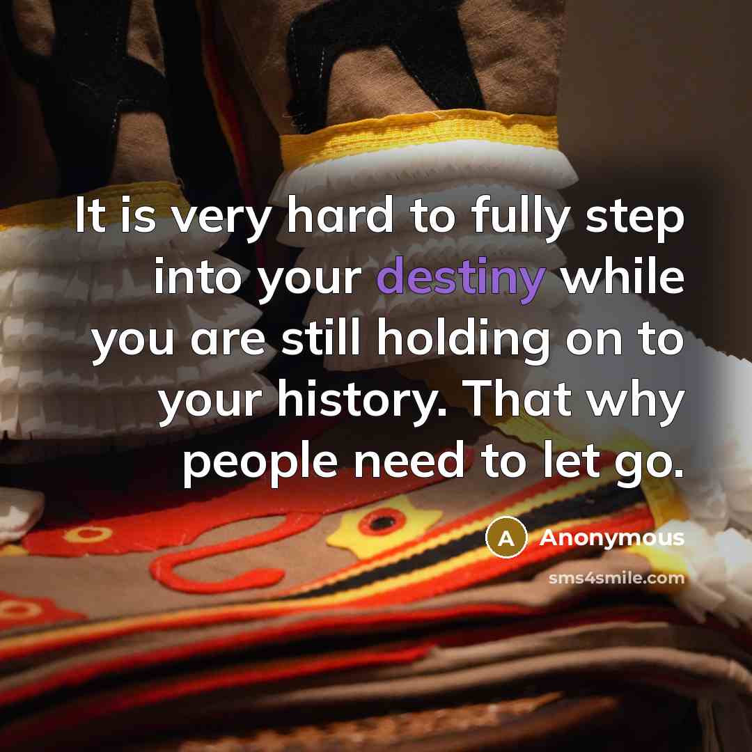“It is very hard to fully step into your destiny while you are still holding on to your history. That why people need to let go.” quote by Anonymous