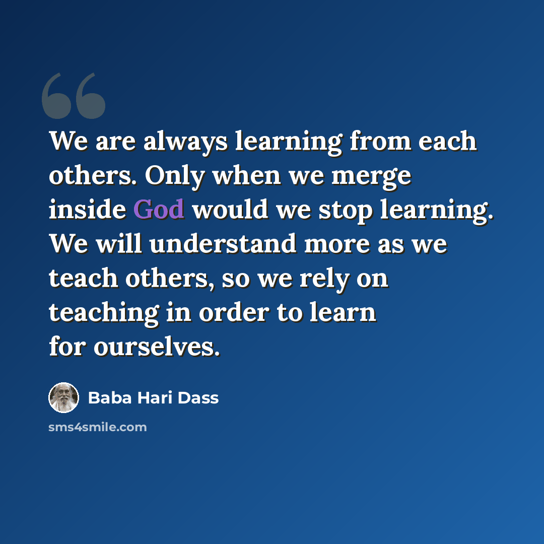“We are always learning from each others. Only when we merge inside God would we stop learning. We will understand more as we teach others, so we rely on teaching in order to learn for ourselves.” quote by Baba Hari Dass