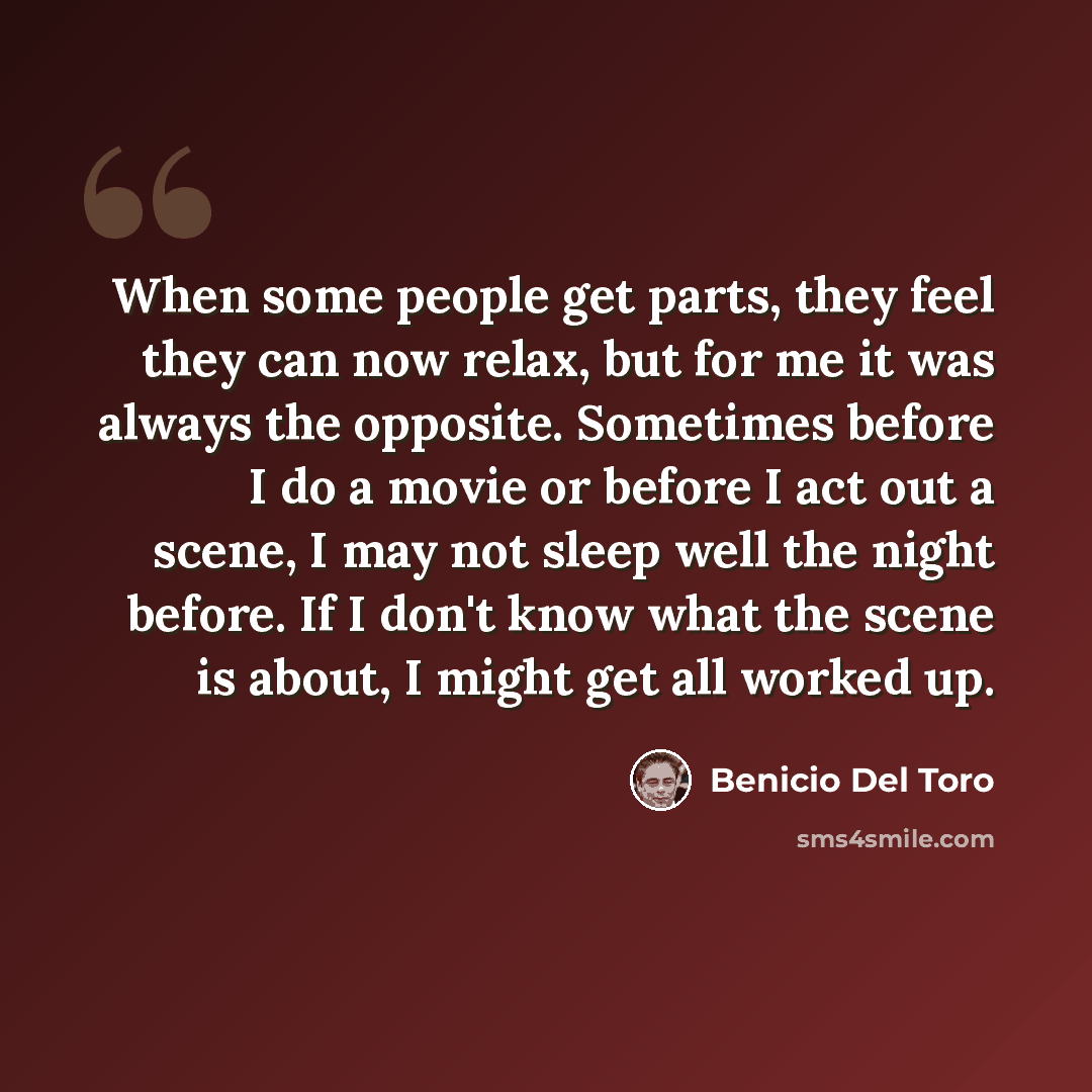 “When some people get parts, they feel they can now relax, but for me it was always the opposite. Sometimes before I do a movie or before I act out a scene, I may not sleep well the night before. If I don't know what the scene is about, I might get all worked up.” quote by Benicio Del Toro
