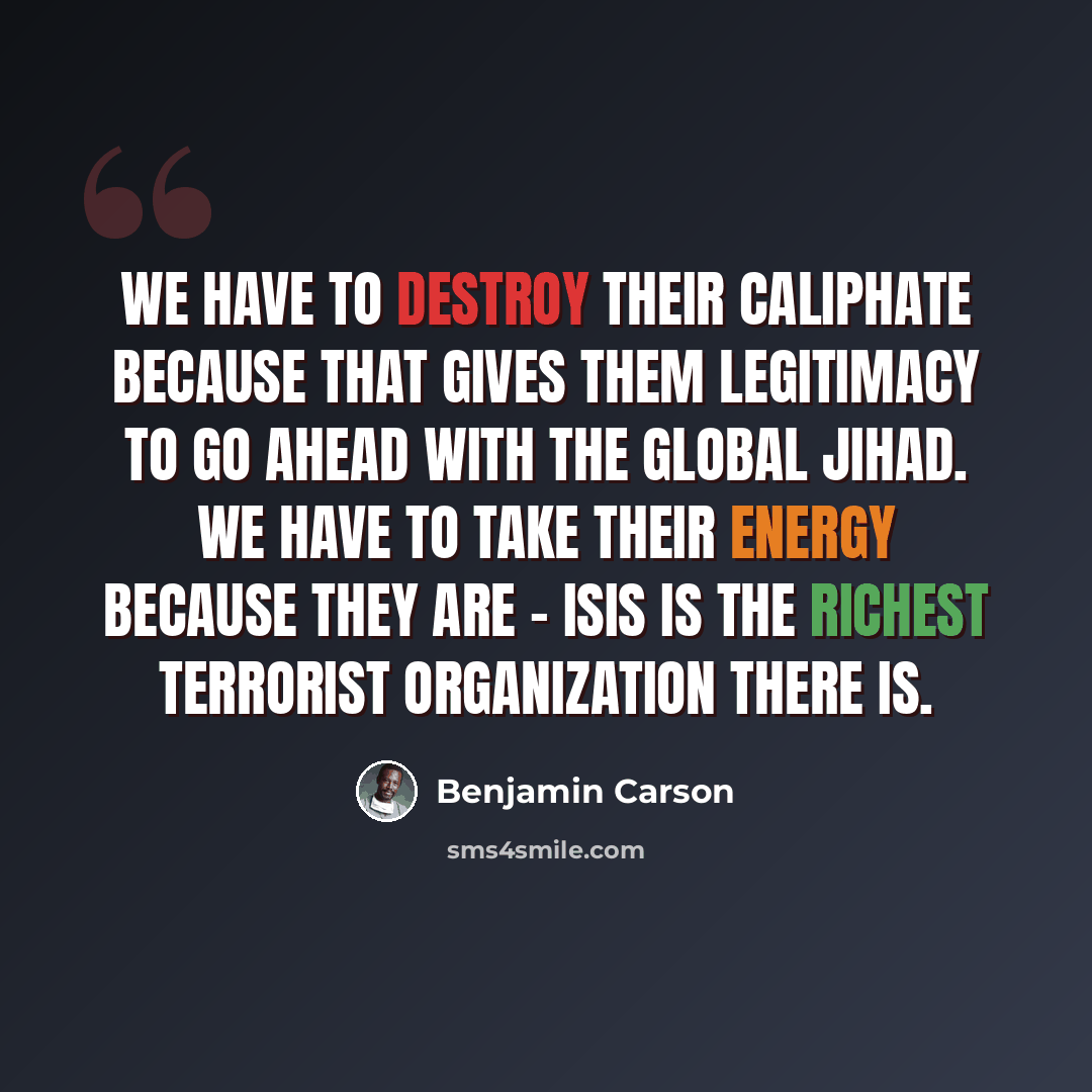 “We have to destroy their caliphate because that gives them legitimacy to go ahead with the global Jihad. We have to take their energy because they are - ISIS is the richest terrorist organization there is.” quote by Benjamin Carson