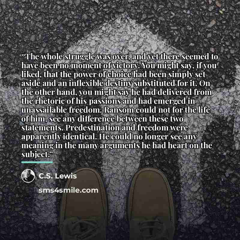 “The whole struggle was over, and yet there seemed to have been no moment of victory. You might say, if you liked, that the power of choice had been simply set aside and an inflexible destiny substituted for it. On the other hand, you might say he had delivered from the rhetoric of his passions and…” quote by C.S. Lewis
