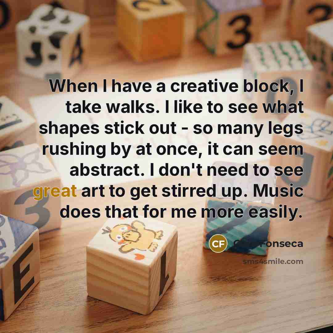“When I have a creative block, I take walks. I like to see what shapes stick out - so many legs rushing by at once, it can seem abstract. I don't need to see great art to get stirred up. Music does that for me more easily.” quote by Caio Fonseca
