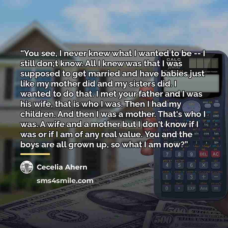 “You see, I never knew what I wanted to be -- I still don;t know. All I knew was that I was supposed to get married and have babies just like my mother did and my sisters did. I wanted to do that. I met your father and I was his wife, that is who I was. Then I had my children. And then I was a…” quote by Cecelia Ahern
