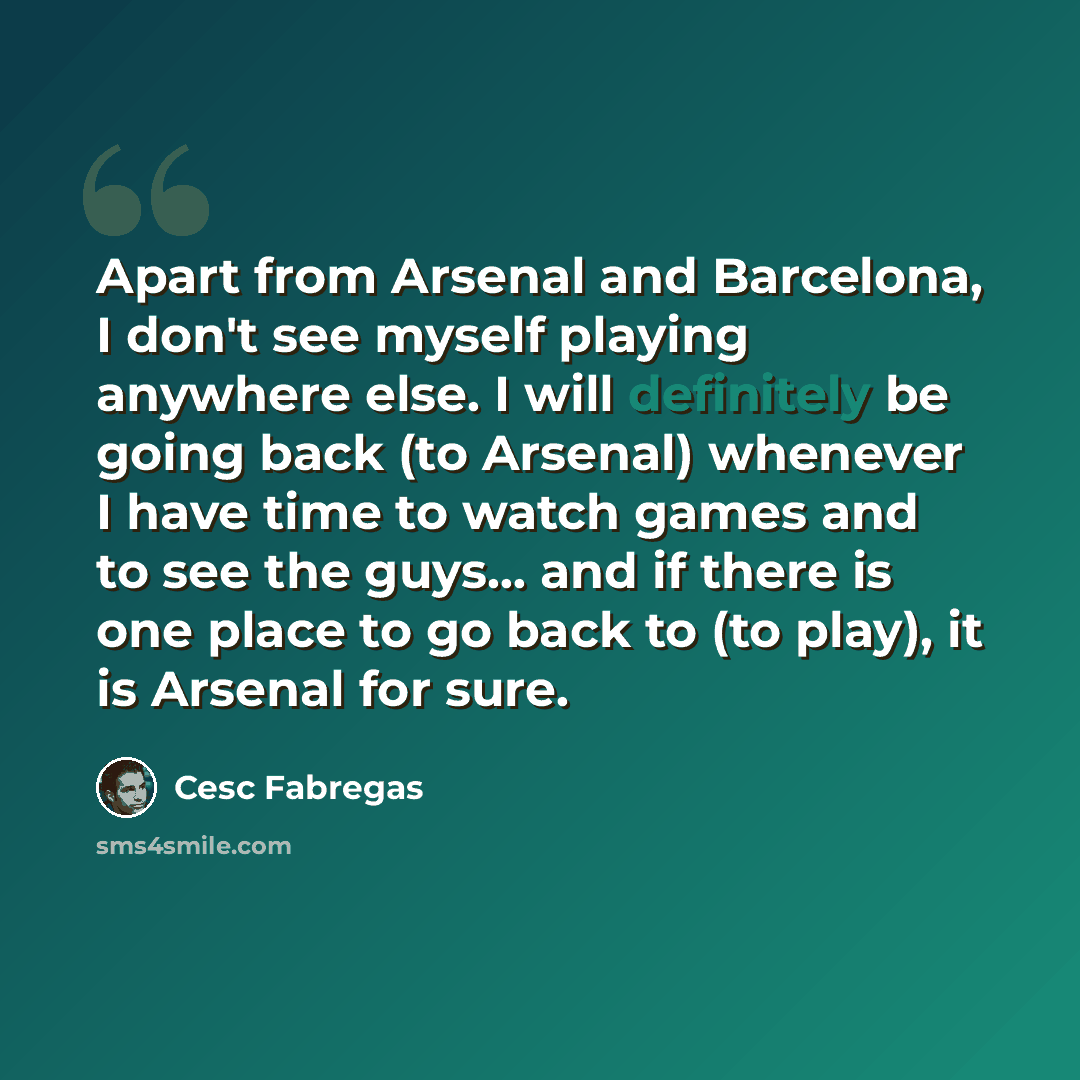 “Apart from Arsenal and Barcelona, I don't see myself playing anywhere else. I will definitely be going back (to Arsenal) whenever I have time to watch games and to see the guys… and if there is one place to go back to (to play), it is Arsenal for sure.” quote by Cesc Fabregas