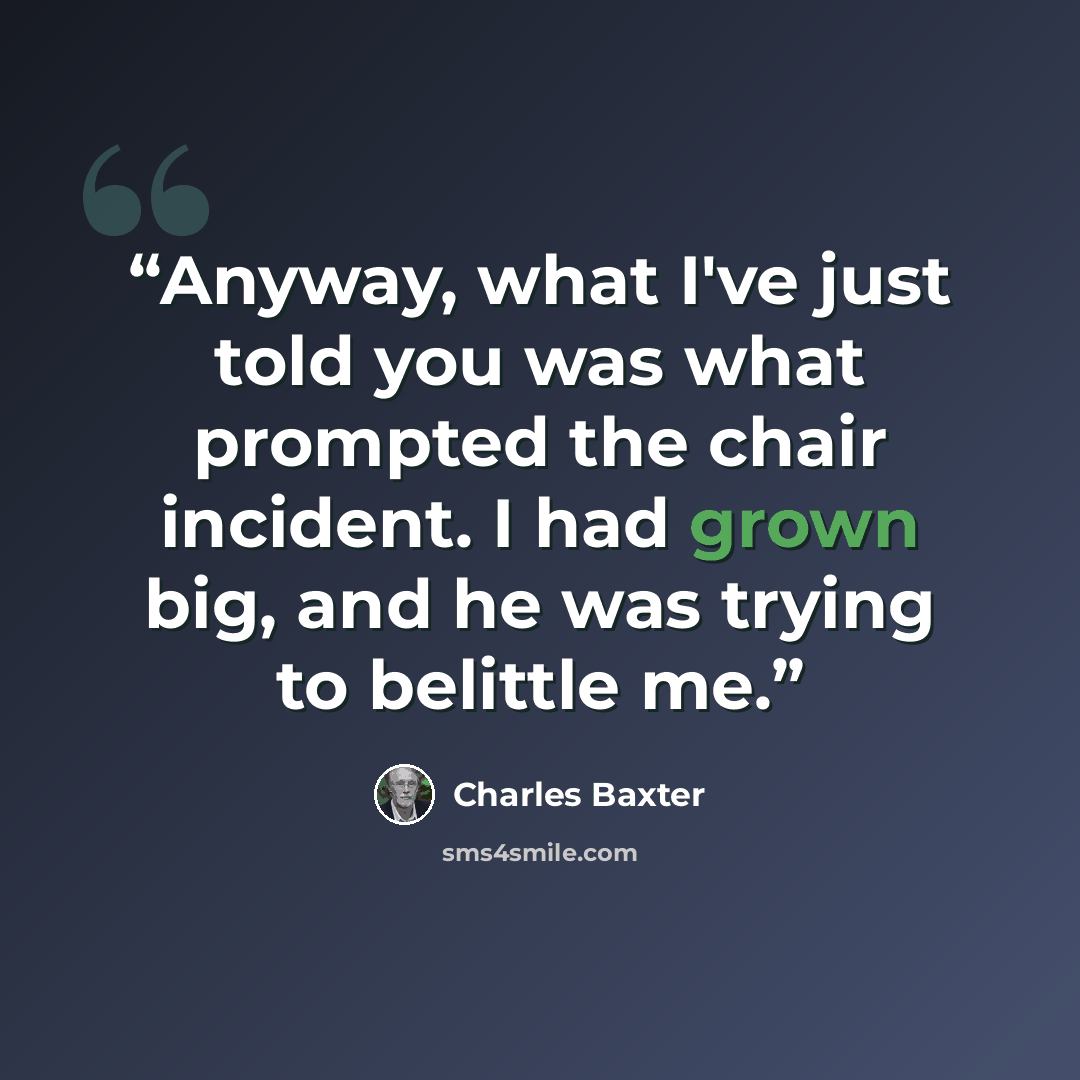 “Anyway, what I've just told you was what prompted the chair incident. I had grown big, and he was trying to belittle me.” quote by Charles Baxter