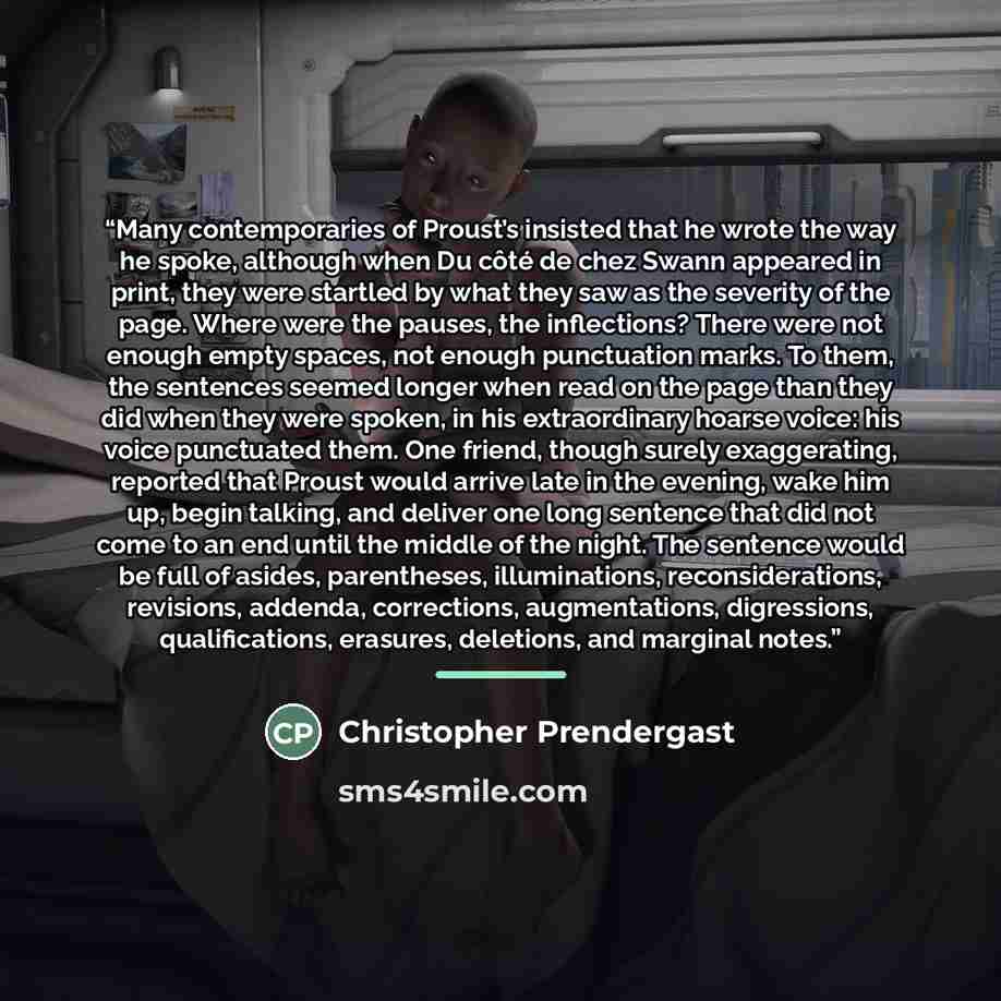 “Many contemporaries of Proust’s insisted that he wrote the way he spoke, although when Du côté de chez Swann appeared in print, they were startled by what they saw as the severity of the page. Where were the pauses, the inflections? There were not enough empty spaces, not enough punctuation marks…” quote by Christopher Prendergast