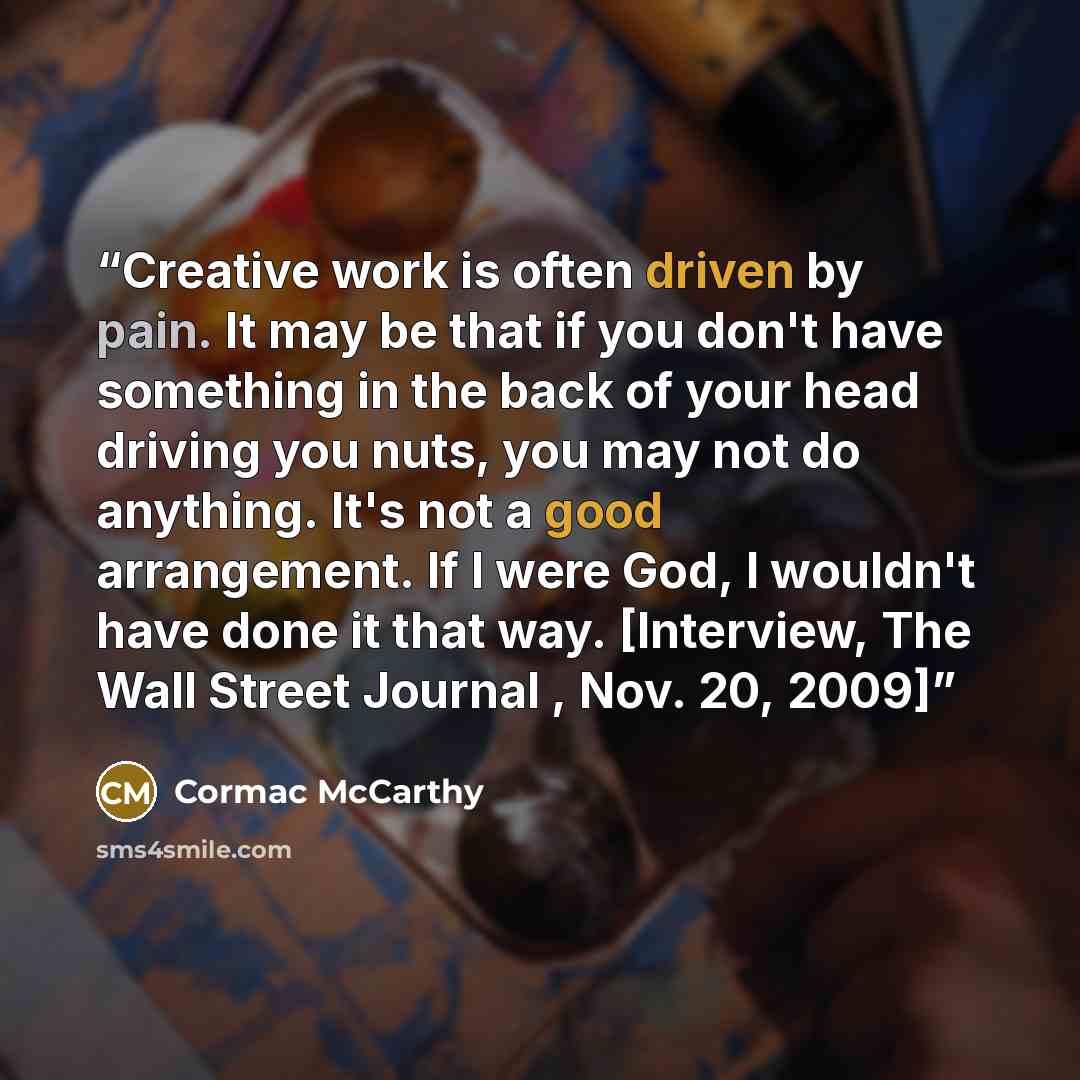“Creative work is often driven by pain. It may be that if you don't have something in the back of your head driving you nuts, you may not do anything. It's not a good arrangement. If I were God, I wouldn't have done it that way. [Interview, The Wall Street Journal , Nov. 20, 2009]” quote by Cormac McCarthy