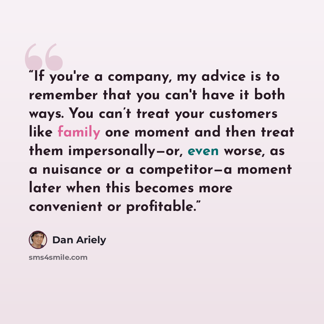 “If you're a company, my advice is to remember that you can't have it both ways. You can’t treat your customers like family one moment and then treat them impersonally—or, even worse, as a nuisance or a competitor—a moment later when this becomes more convenient or profitable.” quote by Dan Ariely