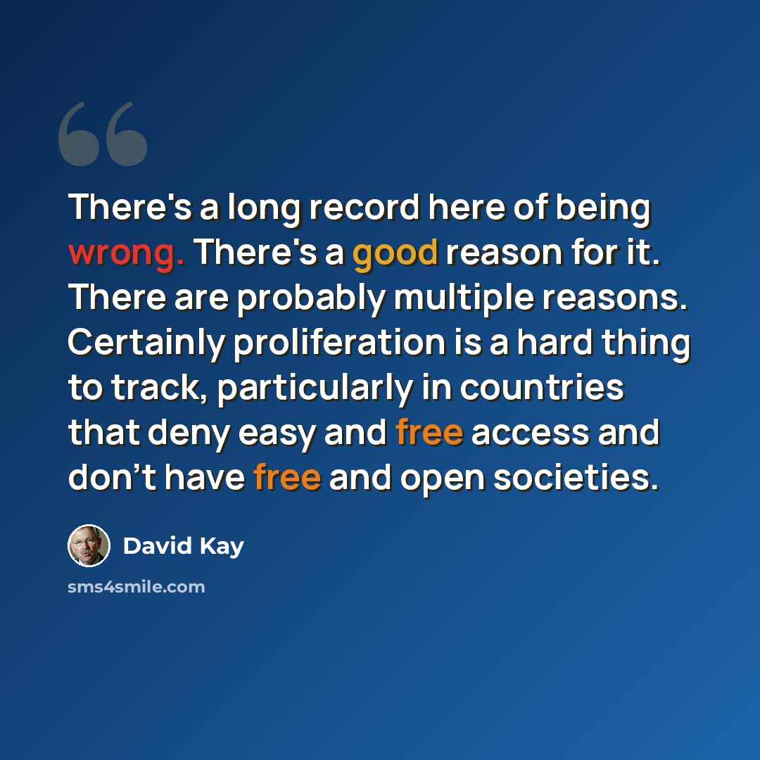 “There's a long record here of being wrong. There's a good reason for it. There are probably multiple reasons. Certainly proliferation is a hard thing to track, particularly in countries that deny easy and free access and don't have free and open societies.” quote by David Kay