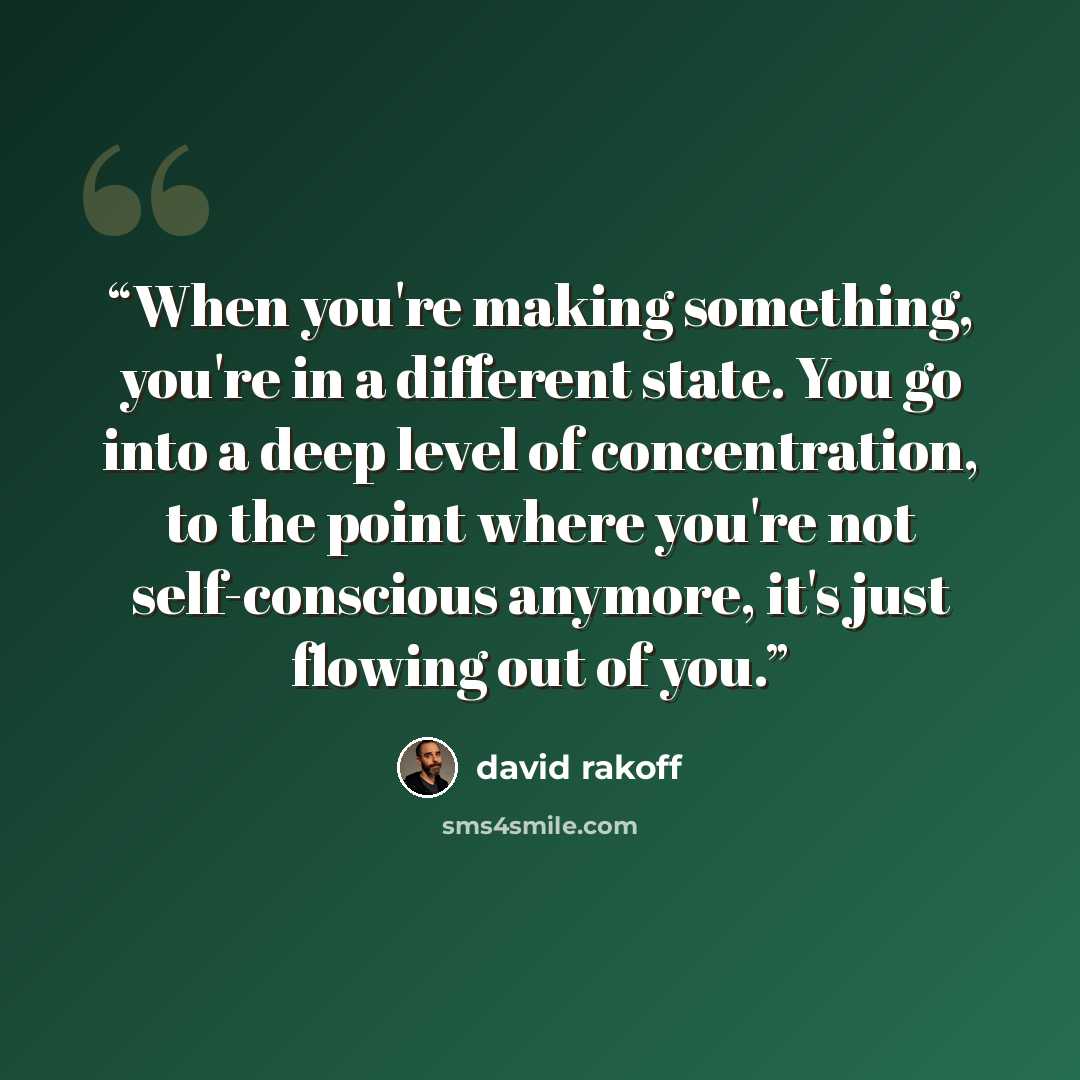 “When you're making something, you're in a different state. You go into a deep level of concentration, to the point where you're not self-conscious anymore, it's just flowing out of you.” quote by David Rakoff