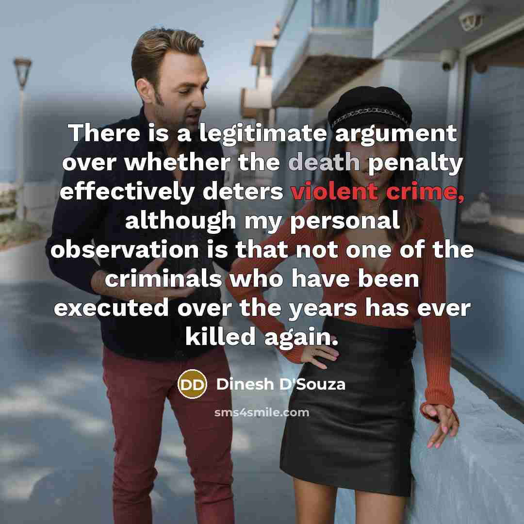 “There is a legitimate argument over whether the death penalty effectively deters violent crime, although my personal observation is that not one of the criminals who have been executed over the years has ever killed again.” quote by Dinesh D'Souza