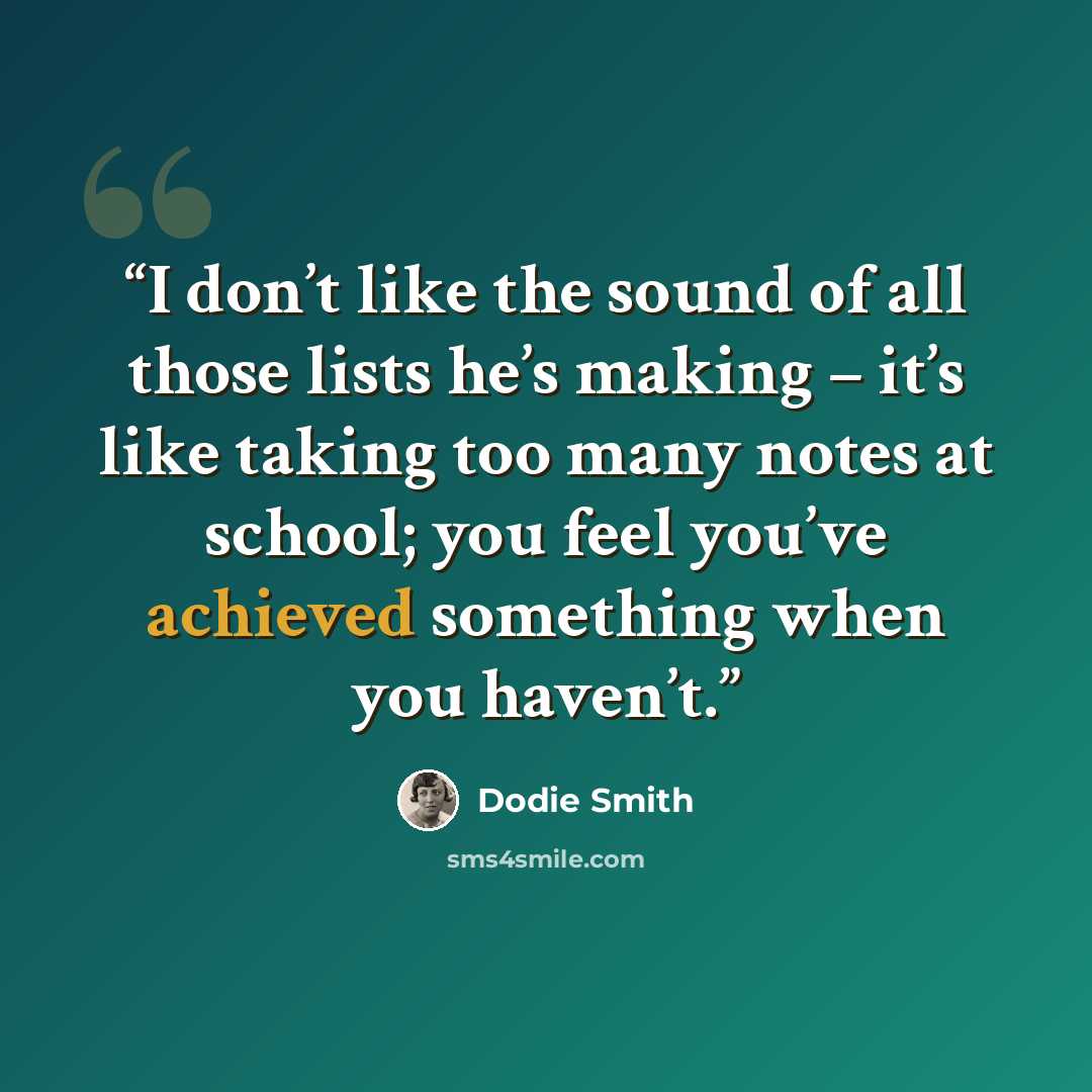 “I don’t like the sound of all those lists he’s making – it’s like taking too many notes at school; you feel you’ve achieved something when you haven’t.” quote by Dodie Smith