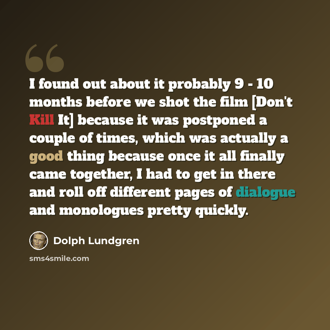 “I found out about it probably 9 - 10 months before we shot the film [Don't Kill It] because it was postponed a couple of times, which was actually a good thing because once it all finally came together, I had to get in there and roll off different pages of dialogue and monologues pretty quickly.” quote by Dolph Lundgren